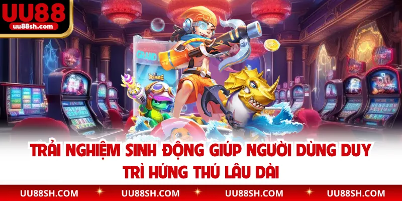 Trải nghiệm sinh động giúp người dùng duy trì hứng thú lâu dài